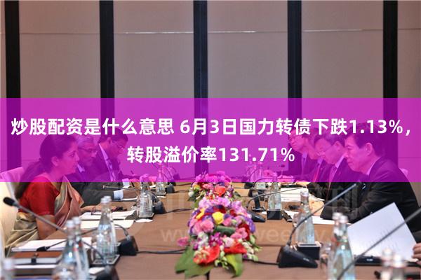 炒股配资是什么意思 6月3日国力转债下跌1.13%，转股溢价率131.71%