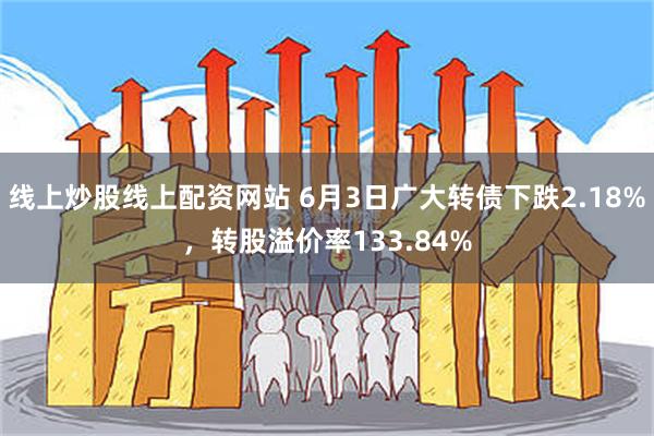 线上炒股线上配资网站 6月3日广大转债下跌2.18%，转股溢价率133.84%