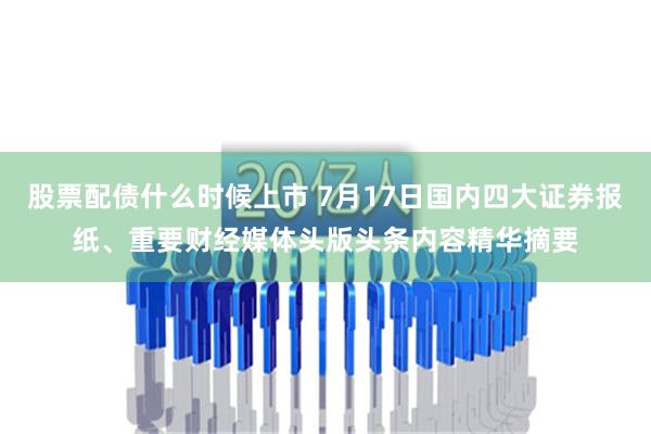 股票配债什么时候上市 7月17日国内四大证券报纸、重要财经媒体头版头条内容精华摘要