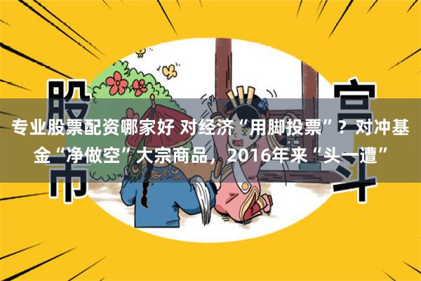 专业股票配资哪家好 对经济“用脚投票”？对冲基金“净做空”大宗商品，2016年来“头一遭”