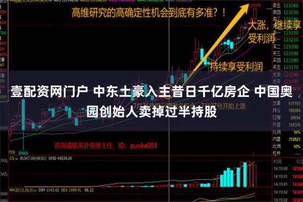 壹配资网门户 中东土豪入主昔日千亿房企 中国奥园创始人卖掉过半持股