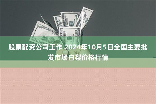 股票配资公司工作 2024年10月5日全国主要批发市场白梨价格行情