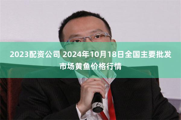 2023配资公司 2024年10月18日全国主要批发市场黄鱼价格行情