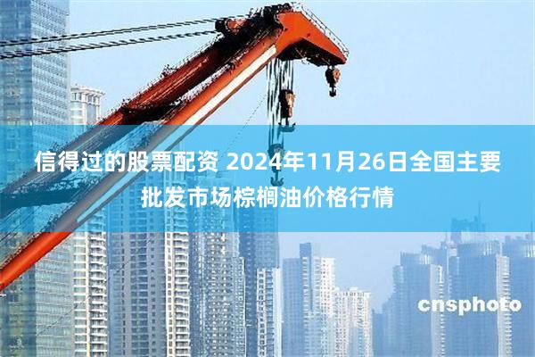 信得过的股票配资 2024年11月26日全国主要批发市场棕榈油价格行情