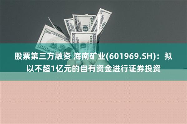 股票第三方融资 海南矿业(601969.SH)：拟以不超1亿元的自有资金进行证券投资