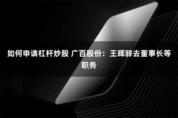 如何申请杠杆炒股 广百股份：王晖辞去董事长等职务