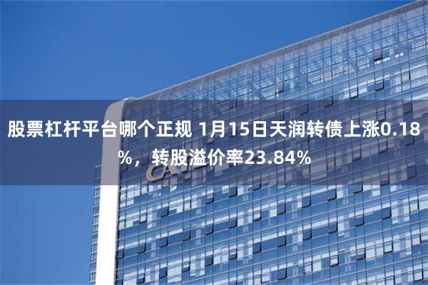 股票杠杆平台哪个正规 1月15日天润转债上涨0.18%，转股溢价率23.84%