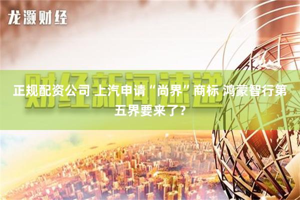 正规配资公司 上汽申请“尚界”商标 鸿蒙智行第五界要来了？